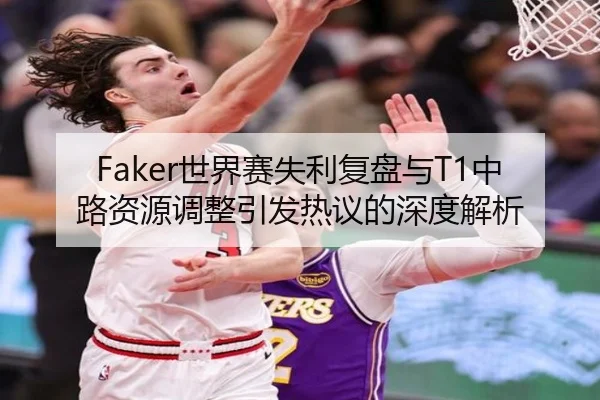 Faker世界赛失利复盘与T1中路资源调整引发热议的深度解析